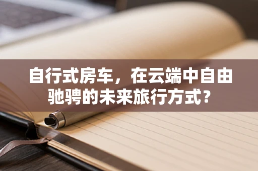 自行式房车，在云端中自由驰骋的未来旅行方式？