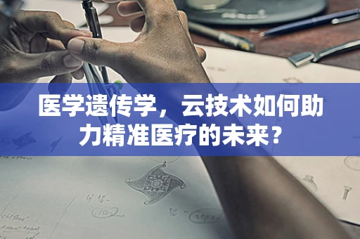 医学遗传学，云技术如何助力精准医疗的未来？