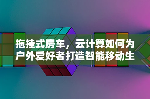 拖挂式房车，云计算如何为户外爱好者打造智能移动生活？