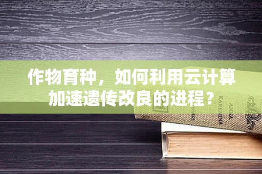 作物育种，如何利用云计算加速遗传改良的进程？