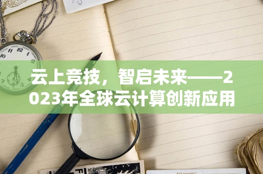 云上竞技，智启未来——2023年全球云计算创新应用邀请赛的挑战与机遇