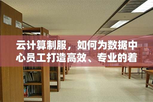 云计算制服，如何为数据中心员工打造高效、专业的着装标准？