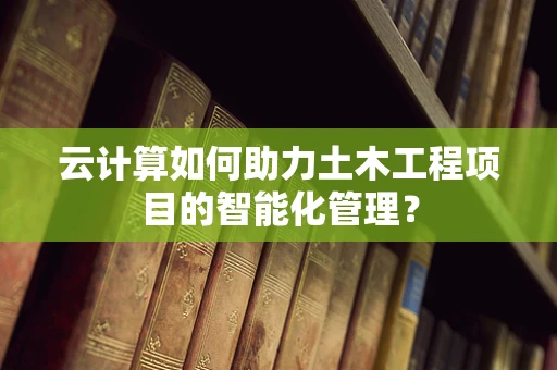 云计算如何助力土木工程项目的智能化管理？