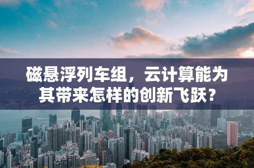 磁悬浮列车组，云计算能为其带来怎样的创新飞跃？