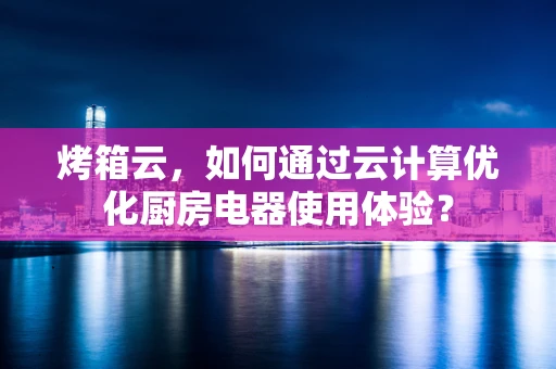 烤箱云，如何通过云计算优化厨房电器使用体验？