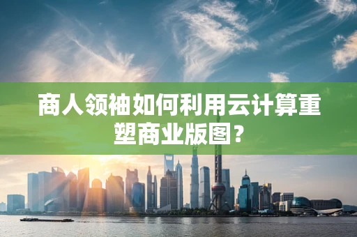 商人领袖如何利用云计算重塑商业版图？