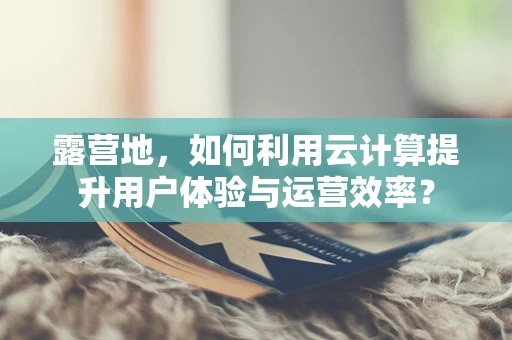 露营地，如何利用云计算提升用户体验与运营效率？