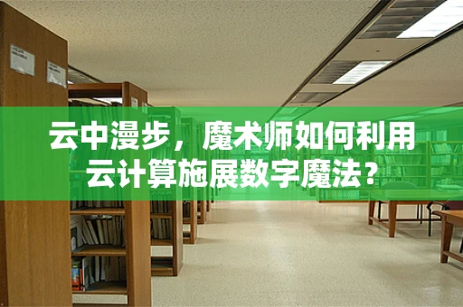 云中漫步，魔术师如何利用云计算施展数字魔法？