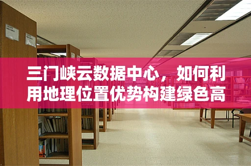 三门峡云数据中心，如何利用地理位置优势构建绿色高效的云计算平台？