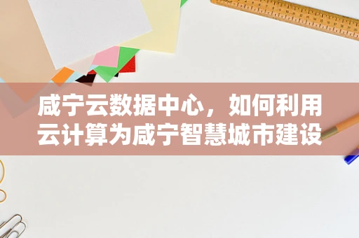 咸宁云数据中心，如何利用云计算为咸宁智慧城市建设赋能？