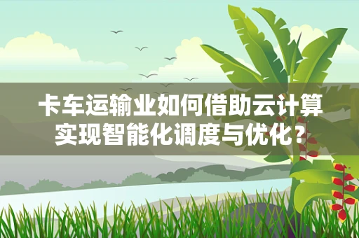 卡车运输业如何借助云计算实现智能化调度与优化？