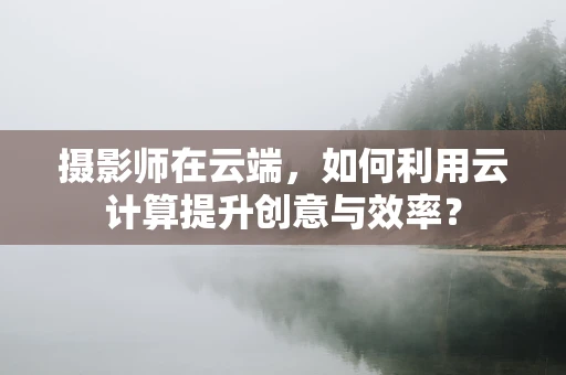 摄影师在云端，如何利用云计算提升创意与效率？