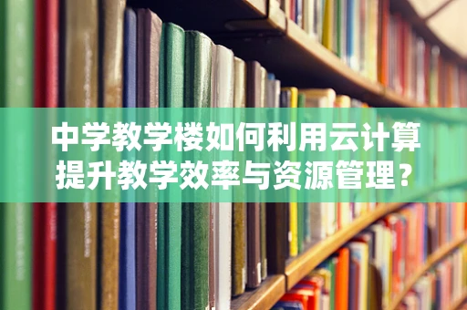 中学教学楼如何利用云计算提升教学效率与资源管理？