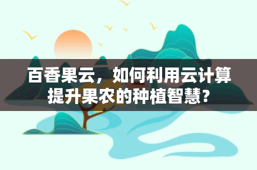 百香果云，如何利用云计算提升果农的种植智慧？