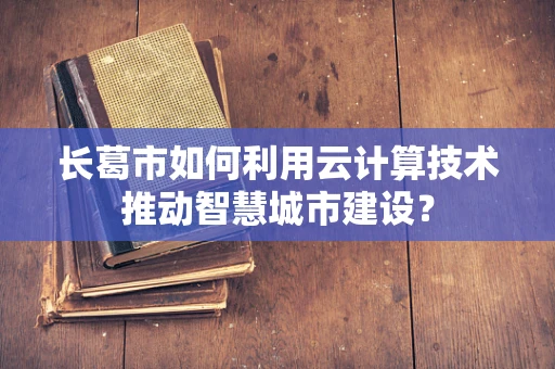 长葛市如何利用云计算技术推动智慧城市建设？