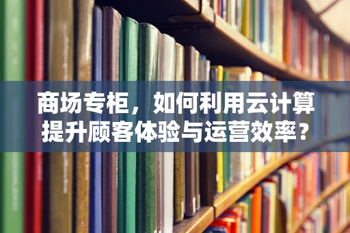 商场专柜，如何利用云计算提升顾客体验与运营效率？