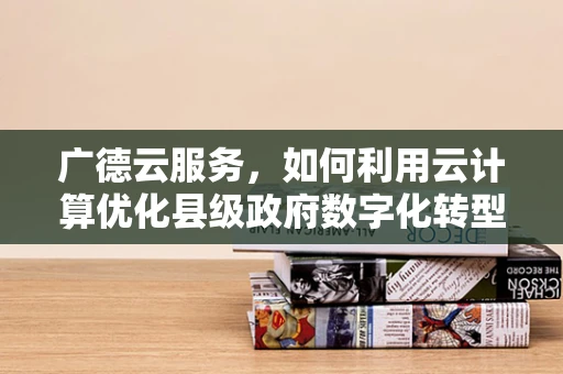 广德云服务，如何利用云计算优化县级政府数字化转型？