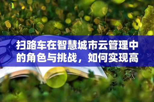 扫路车在智慧城市云管理中的角色与挑战，如何实现高效清扫与数据整合？