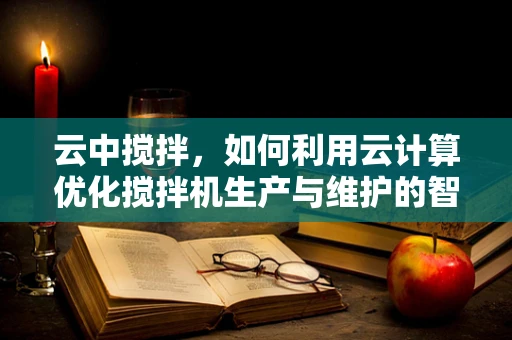 云中搅拌，如何利用云计算优化搅拌机生产与维护的智能决策？