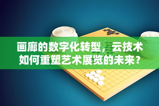 画廊的数字化转型，云技术如何重塑艺术展览的未来？