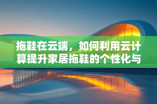 拖鞋在云端，如何利用云计算提升家居拖鞋的个性化与智能化？