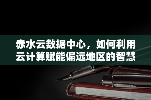 赤水云数据中心，如何利用云计算赋能偏远地区的智慧发展？