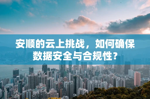 安顺的云上挑战，如何确保数据安全与合规性？