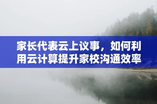 家长代表云上议事，如何利用云计算提升家校沟通效率？