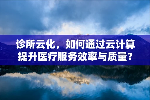 诊所云化，如何通过云计算提升医疗服务效率与质量？