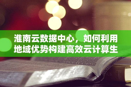 淮南云数据中心，如何利用地域优势构建高效云计算生态？