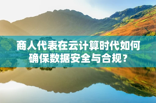 商人代表在云计算时代如何确保数据安全与合规？