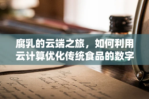 腐乳的云端之旅，如何利用云计算优化传统食品的数字化生产与供应链管理？