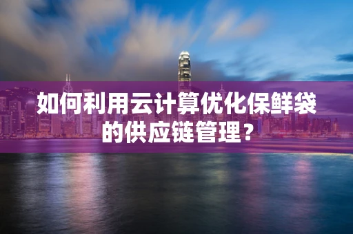 如何利用云计算优化保鲜袋的供应链管理？