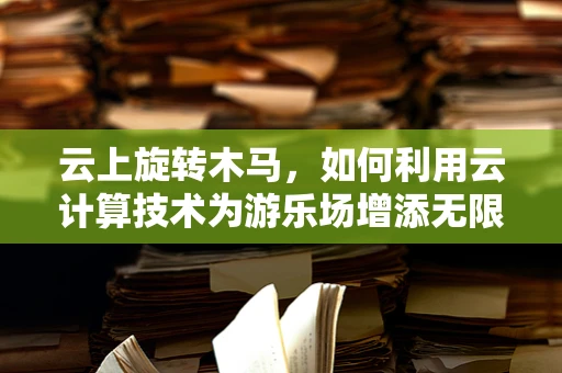 云上旋转木马，如何利用云计算技术为游乐场增添无限乐趣？