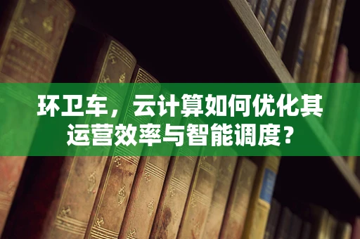 环卫车，云计算如何优化其运营效率与智能调度？