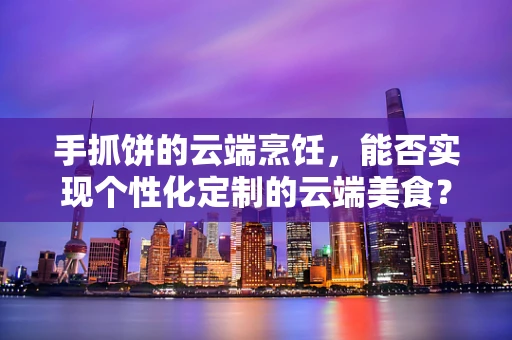 手抓饼的云端烹饪，能否实现个性化定制的云端美食？