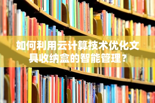 如何利用云计算技术优化文具收纳盒的智能管理？