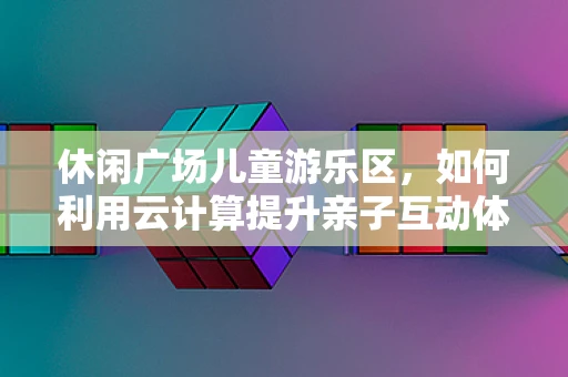 休闲广场儿童游乐区，如何利用云计算提升亲子互动体验？