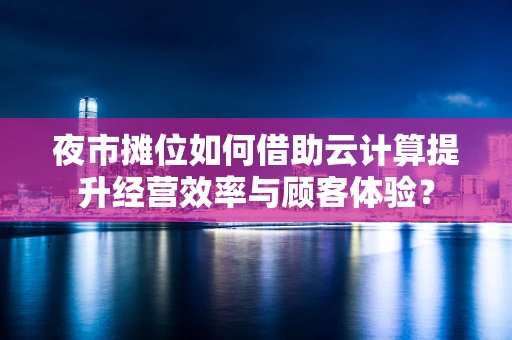 夜市摊位如何借助云计算提升经营效率与顾客体验？