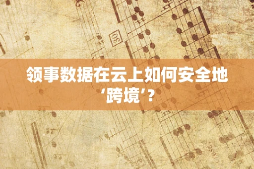 领事数据在云上如何安全地‘跨境’？