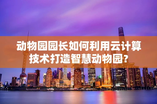 动物园园长如何利用云计算技术打造智慧动物园？