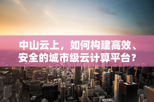 中山云上，如何构建高效、安全的城市级云计算平台？