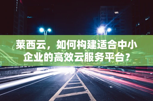 莱西云，如何构建适合中小企业的高效云服务平台？