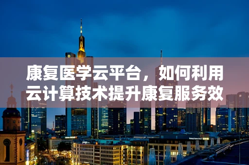 康复医学云平台，如何利用云计算技术提升康复服务效率与个性化？