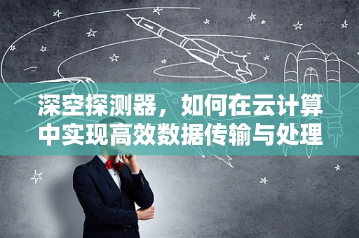 深空探测器，如何在云计算中实现高效数据传输与处理？