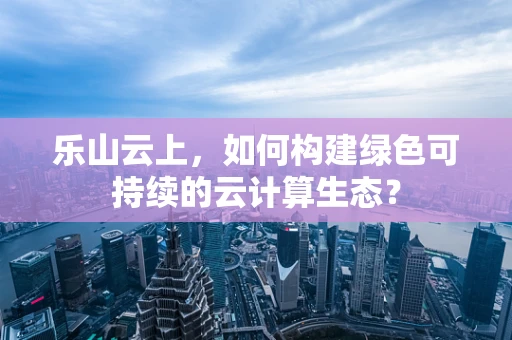 乐山云上，如何构建绿色可持续的云计算生态？