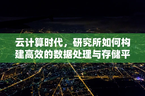 云计算时代，研究所如何构建高效的数据处理与存储平台？