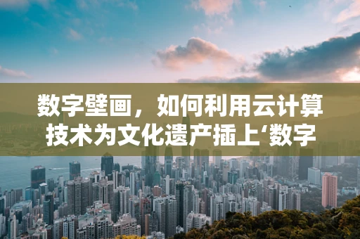 数字壁画，如何利用云计算技术为文化遗产插上‘数字翅膀’？