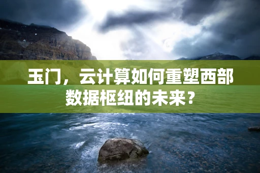 玉门，云计算如何重塑西部数据枢纽的未来？