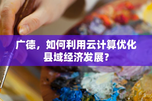 广德，如何利用云计算优化县域经济发展？